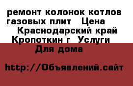 ремонт колонок котлов газовых плит › Цена ­ 200 - Краснодарский край, Кропоткин г. Услуги » Для дома   